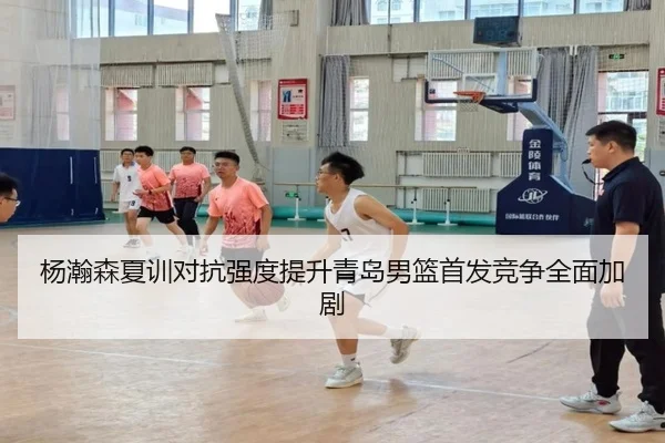 杨瀚森夏训对抗强度提升青岛男篮首发竞争全面加剧 | N8sportsofficial